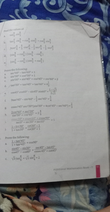 Find the values of:
a. tan  π /3 · sin  π /3 
b. tan  π /3 sin  π /6 +cos  π /4 .cos  π /2 +cos  π /2 .sin  π /3 
C. 3tan^2 π /6 + 4/3 cos^2 π /6 - 1/2 sec^2 π /4 - 1/3 sin^2 π /3 
d. (sin  π /6 +cos  π /6 )(sin  π /6 -cos  π /6 )
e. (sin  π /6 +cos  π /6 )(sin  π /3 +cos  π /3 )
Prove the following:
3- sec^260°-tan^260°=1
b. sin^230°+cos^230°=1
sin^230°+sin^245°+cos^245°+sin^260°=2
d. tan^230°+tan^245°+tan^260°=4 1/3 
e. cos 45°.cos 60°-sin 45°.sin 60°= (1-sqrt(3))/2sqrt(2) 
f. 3tan^245°-sin^260°- 1/2 sec^245°= 5/4 
 cosec^245°.sec^230°(sin^230°+4cot^245°-sec^260°)= 2/3 
h.  (2cos^260°+sec^230°)/sin^230°+cos^245° =2 4/9 
i.  (cos ec30°+cos ec60°+cos ec90°)/sec 0°+sec 30°+sec 60° =1
j.  (1-tan 30°)/1+tan 30° = (cot 30°-1)/cot 30°+1 
Prove the following:
a.  (1-tan^245°)/1+tan^245° =cos 90°
b.  (sin 45°-sin 30°)/cos 45°+cos 60° = (sec 45°-tan 45°)/cosec 45°+cot 45° 
C. sqrt(3)tan  π /6 +sqrt(2)sin  π /4 =2
Additional Mathematics Book - 7