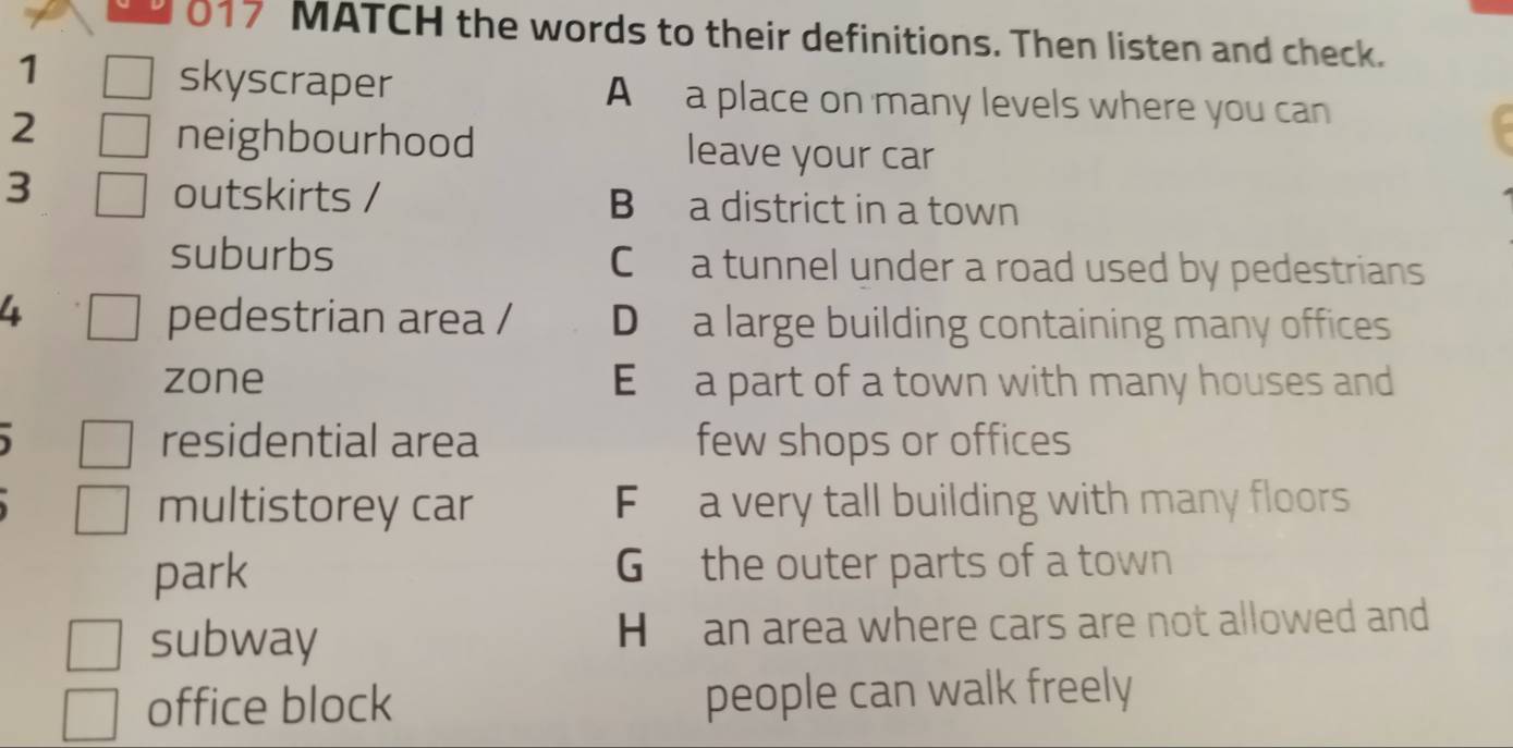 017 MATCH the words to their definitions. Then listen and check.
1
skyscraper A a place on many levels where you can
neighbourhood
2 leave your car
3 outskirts / B a district in a town
suburbs C a tunnel under a road used by pedestrians
4 pedestrian area / D a large building containing many offices
zone E a part of a town with many houses and
residential area few shops or offices
multistorey car F a very tall building with many floors
park G the outer parts of a town
subway H an area where cars are not allowed and
office block people can walk freely