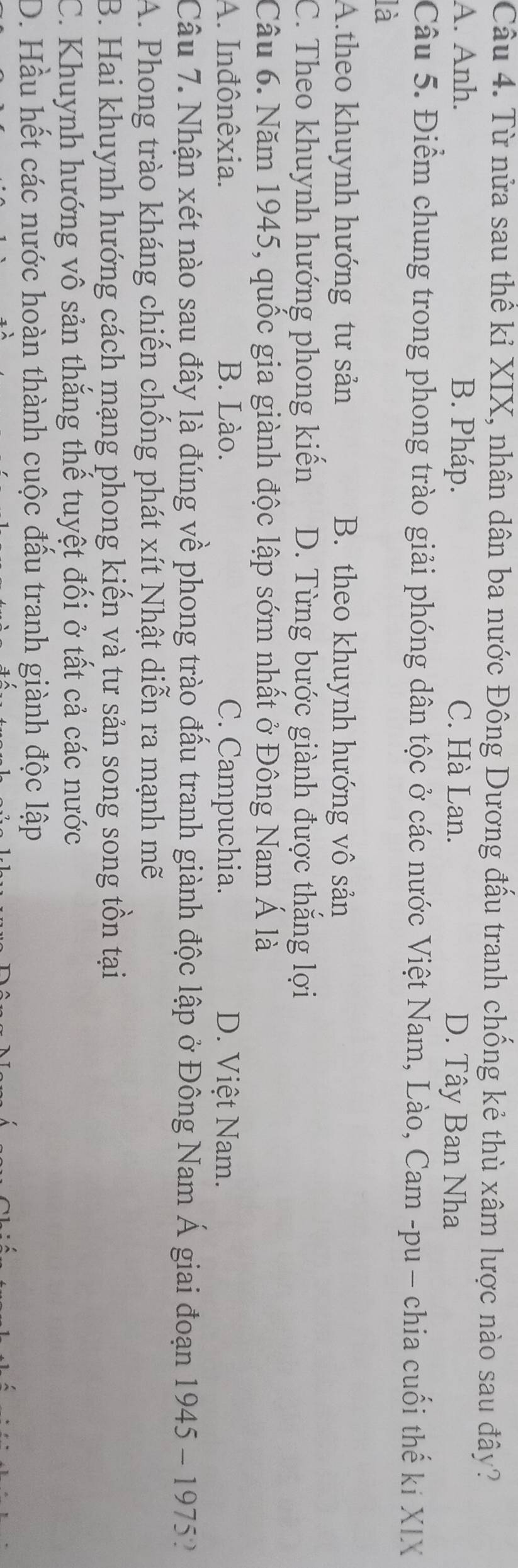 Từ nửa sau thể kỉ XIX, nhân dân ba nước Đông Dương đấu tranh chống kẻ thù xâm lược nào sau đây?
A. Anh. B. Pháp. C. Hà Lan. D. Tây Ban Nha
Câu 5. Điểm chung trong phong trào giải phóng dân tộc ở các nước Việt Nam, Lào, Cam -pu - chia cuối thế ki XIX
là
A.theo khuynh hướng tư sản B. theo khuynh hướng vô sản
C. Theo khuynh hướng phong kiến D. Từng bước giành được thắng lợi
Câu 6. Năm 1945, quốc gia giành độc lập sớm nhất ở Đông Nam Á là
A. Inđônêxia. B. Lào. C. Campuchia. D. Việt Nam.
Câu 7. Nhận xét nào sau đây là đúng về phong trào đầu tranh giành độc lập ở Đông Nam Á giai đoạn 1945 - 19752
A. Phong trào kháng chiến chống phát xít Nhật diễn ra mạnh mẽ
B. Hai khuynh hướng cách mạng phong kiển và tư sản song song tồn tại
C. Khuynh hướng vô sản thắng thế tuyệt đối ở tất cả các nước
D. Hầu hết các nước hoàn thành cuộc đầu tranh giành độc lập