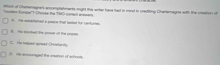 as
Illhich of Charlemagne's accomplishments might this writer have had in mind in crediting Charlemagne with the creation of
"moderm Europe"? Choose the TWO correct answers.
A. He established a peace that lasted for centuries.
B. He blocked the power of the popes.
C. He helped spread Christianity.
D. He encouraged the creation of schools.