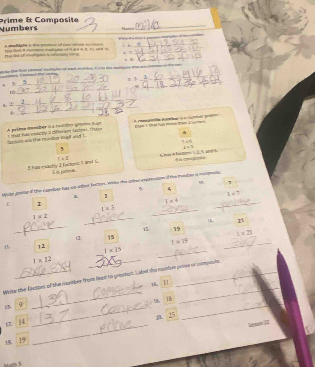 Prime & Composite 
Numbers Nams 
A multiple is the peoduct of two whoe numbers. Wele üe fire ''S _ tertes o t amte 
The flest 4 nommers multiples of 4 are 4, 8, 12, and 16. K 6 _ 
_ 
The list of multiples is infinitely long. 2. 7
1. 8
_ 
evite the first several multiples of each number. Cirde the multiples that ar common to the nwo 
ombers. Connect the cines.
5 3
_ 
4 5 _5__ 
9 
_ 
10_ 
_ 
6. 2 2
_ 
4: 
_ 
_ 
_ 
A prime number is a number greater than A composita number is a number grato
1 that has exactly 2 different factors. These than 1 that has more than 2 fartors. 
6 
factors are the number itself and 1.
1* 6
5
2* 3
23
5 has exactly 2 factors: 1 and 5. 1* 5 6 has 4 factors: 6 is compasite. and 6
5 is prime. 
1 7
Write prime if the number has no other factors. Write the other expressions if the number is compente.
9. 4
8. 3 1* 7
7. 2
I* 4
1* 3
_
1* 2
_ 
_ 
_ 
14 21
13 19
12 15 1* 21
_ 
1 12 1* 19 _
1* 15
1* 12
_ 
Write the factors of the number from least to greatest. Label the number prime or compentr. 
16. ll 
15. 9 _ 
_ 
_ 
_ 
1B. . 18
17. 14
_
20. 25
Lense 1
19. 19
_ 
Math 5