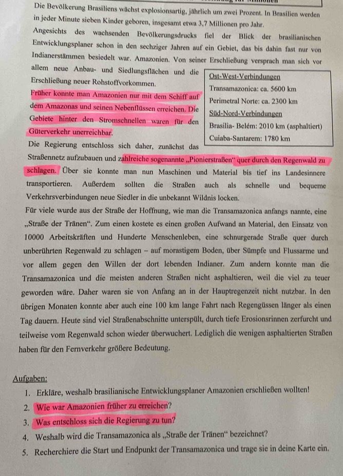 Die Bevölkerung Brasiliens wächst explosionsartig, jährlich um zwei Prozent. In Brasilien werden
in jeder Minute sieben Kinder geboren, insgesamt etwa 3,7 Millionen pro Jahr.
Angesichts des wachsenden Bevölkerungsdrucks fiel der Blick der brasilianischen
Entwicklungsplaner schon in den sechziger Jahren auf ein Gebiet, das bis dahin fast nur von
Indianerstämmen besiedelt war. Amazonien. Von seiner Erschließung versprach man sich von
allem neue Anbau- und Siedlungsflächen und die Ost-West-Verbindungen
Erschließung neuer Rohstoffvorkommen. Transamazonica: ca. 5600 km
Früher konnte man Amazonien nur mit dem Schiff auf Perimetral Norte: ca. 2300 km
dem Amazonas und seinen Nebenflüssen erreichen. Die Süd-Nord-Verbindungen
Gebiete hinter den Stromschnellen waren für den  Brasilia- Belém: 2010 km (asphaltiert)
Güterverkehr unerreichbar. Cuiaba-Santarem: 1780 km
Die Regierung entschloss sich daher, zunächst das
Straßennetz aufzubauen und zahlreiche sogenannte ,,Pionierstraßen'' quer durch den Regenwald zu
schlagen. Über sie konnte man nun Maschinen und Material bis tief ins Landesinnere
transportieren. Außerdem sollten die Straßen auch als schnelle und bequeme
Verkehrsverbindungen neue Siedler in die unbekannt Wildnis locken.
Für viele wurde aus der Straße der Hoffnung, wie man die Transamazonica anfangs nannte, eine
,Straße der Tränen''. Zum einen kostete es einen großen Aufwand an Material, den Einsatz von
10000 Arbeitskräften und Hunderte Menschenleben, eine schnurgerade Straße quer durch
unberührten Regenwald zu schlagen - auf morastigem Boden, über Sümpfe und Flussarme und
vor allem gegen den Willen der dort lebenden Indianer. Zum andern konnte man die
Transamazonica und die meisten anderen Straßen nicht asphaltieren, weil die viel zu teuer
geworden wäre. Daher waren sie von Anfang an in der Hauptregenzeit nicht nutzbar. In den
übrigen Monaten konnte aber auch eine 100 km lange Fahrt nach Regengüssen länger als einen
Tag dauern. Heute sind viel Straßenabschnitte unterspült, durch tiefe Erosionsrinnen zerfurcht und
teilweise vom Regenwald schon wieder überwuchert. Lediglich die wenigen asphaltierten Straßen
haben für den Fernverkehr größere Bedeutung.
Aufgaben:
1. Erkläre, weshalb brasilianische Entwicklungsplaner Amazonien erschließen wollten!
2. Wie war Amazonien früher zu erreichen?
3. Was entschloss sich die Regierung zu tun?
4. Weshalb wird die Transamazonica als „,Straße der Tränen'' bezeichnet?
5. Recherchiere die Start und Endpunkt der Transamazonica und trage sie in deine Karte ein.