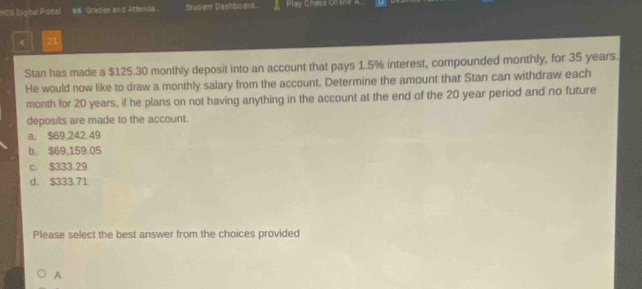 HCS Digtal Potal sis. Graden and Attenda . Student Dashboard Play Chess Orane
21
Stan has made a $125.30 monthly deposit into an account that pays 1.5% interest, compounded monthly, for 35 years.
He would now like to draw a monthly salary from the account. Determine the amount that Stan can withdraw each
month for 20 years, if he plans on not having anything in the account at the end of the 20 year period and no future
deposits are made to the account.
a. $69,242.49
b. $69,159.05
c. $333.29
d. $333.71
Please select the best answer from the choices provided
A