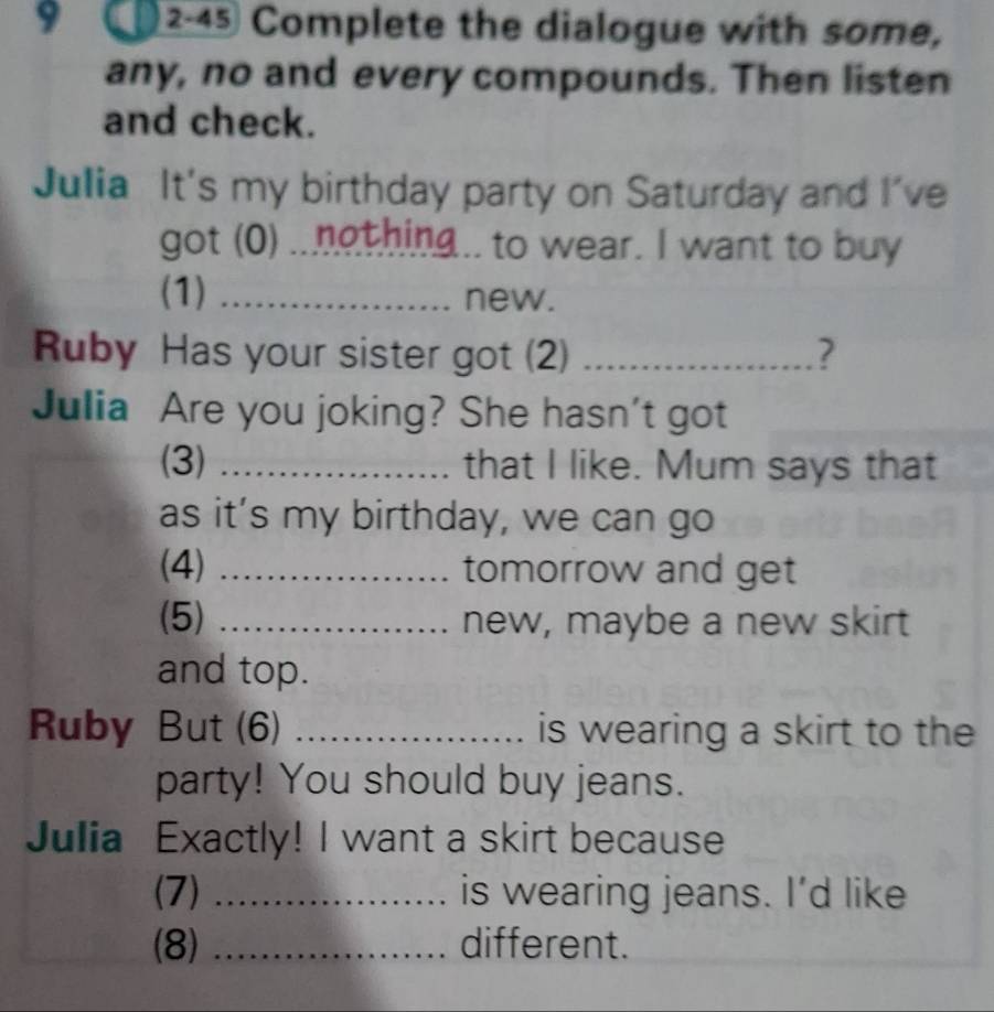 2-45 Complete the dialogue with some, 
any, no and every compounds. Then listen 
and check. 
Julia It's my birthday party on Saturday and I've 
got (0) ..nothing.. to wear. I want to buy 
(1) _new. 
Ruby Has your sister got (2) _? 
Julia Are you joking? She hasn't got 
(3) _that I like. Mum says that 
as it’s my birthday, we can go 
(4) _tomorrow and get 
(5) _new, maybe a new skirt 
and top. 
Ruby But (6) _is wearing a skirt to the 
party! You should buy jeans. 
Julia Exactly! I want a skirt because 
(7) _is wearing jeans. I'd like 
(8) _different.