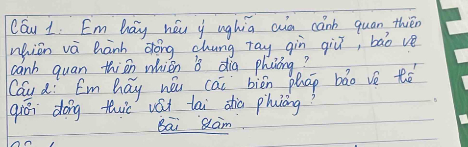 Cau 1. Em hay héu y ughia ain canb quan, thién 
nhien vá hanh dōng chung ray qiù qiǔ, bào ve 
canh quan thisn whien dia phuóng? 
Cau a: Em hay néu cai biēn phap bāo vè thé 
qiō dong tc vát tai shia phuòng? 
Bai Qam