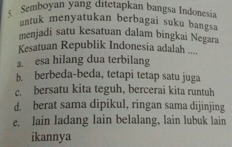 Semboyan yang ditetapkan bangsa Indonesia
untuk menyatukan berbagai suku bangsa
menjadi satu kesatuan dalam bingkai Negara
Kesatuan Republik Indonesia adalah ....
a. esa hilang dua terbilang
b. berbeda-beda, tetapi tetap satu juga
c. bersatu kita teguh, bercerai kita runtuh
d. berat sama dipikul, ringan sama dijinjing
e. lain ladang lain belalang, lain lubuk lain
ikannya