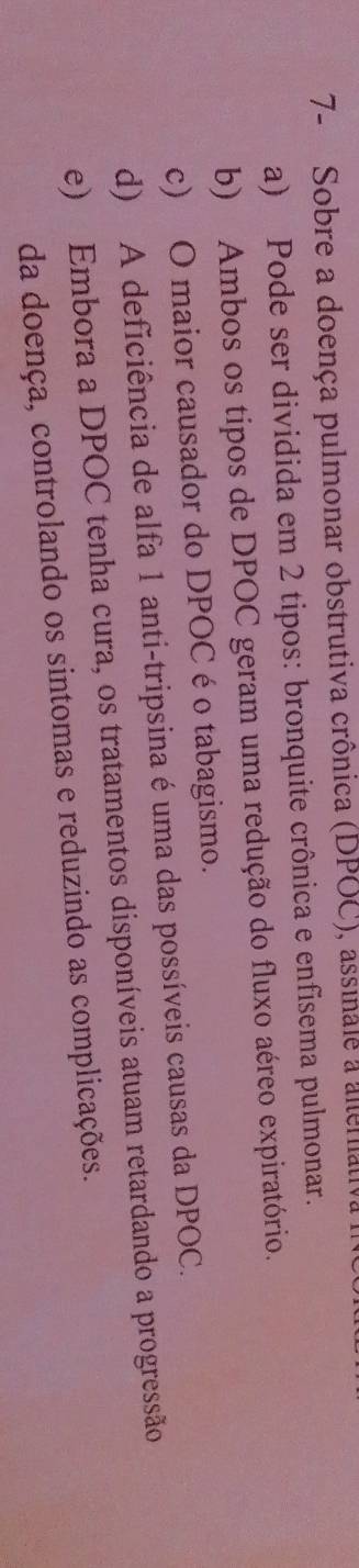 7- Sobre a doença pulmonar obstrutiva crônica (DPOC), assinale a alenat
a) Pode ser dividida em 2 tipos: bronquite crônica e enfisema pulmonar.
b) Ambos os tipos de DPOC geram uma redução do fluxo aéreo expiratório.
c) O maior causador do DPOC é o tabagismo.
d) A deficiência de alfa 1 anti-tripsina é uma das possíveis causas da DPOC.
e) Embora a DPOC tenha cura, os tratamentos disponíveis atuam retardando a progressão
da doença, controlando os sintomas e reduzindo as complicações.