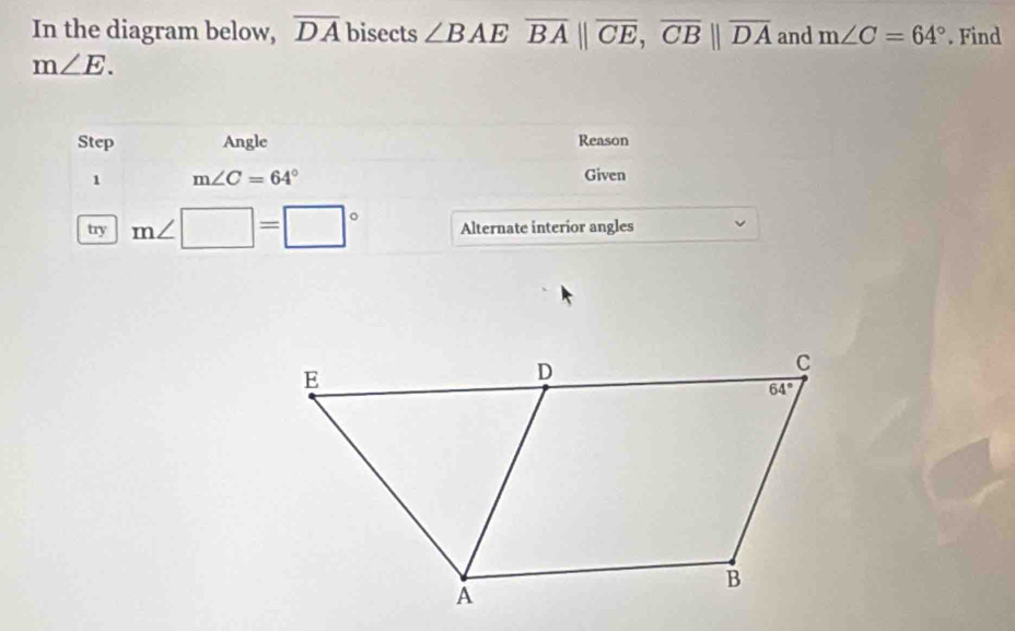 In the diagram below, overline DA bisects ∠ BAEoverline BA||overline CE,overline CB||overline DA and m∠ C=64°. Find
m∠ E.
Step Angle Reason
1 m∠ C=64°
Given
try m∠ □ =□° Alternate interior angles