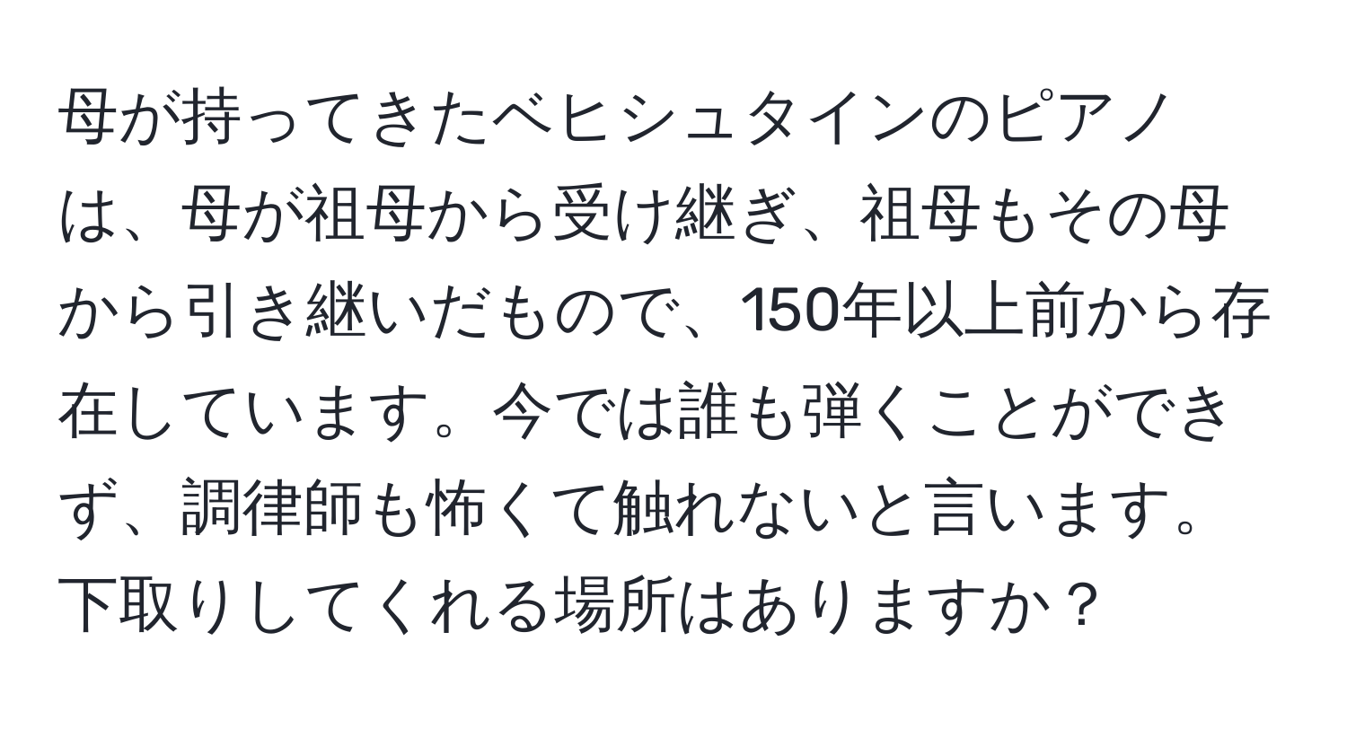 母が持ってきたベヒシュタインのピアノは、母が祖母から受け継ぎ、祖母もその母から引き継いだもので、150年以上前から存在しています。今では誰も弾くことができず、調律師も怖くて触れないと言います。下取りしてくれる場所はありますか？