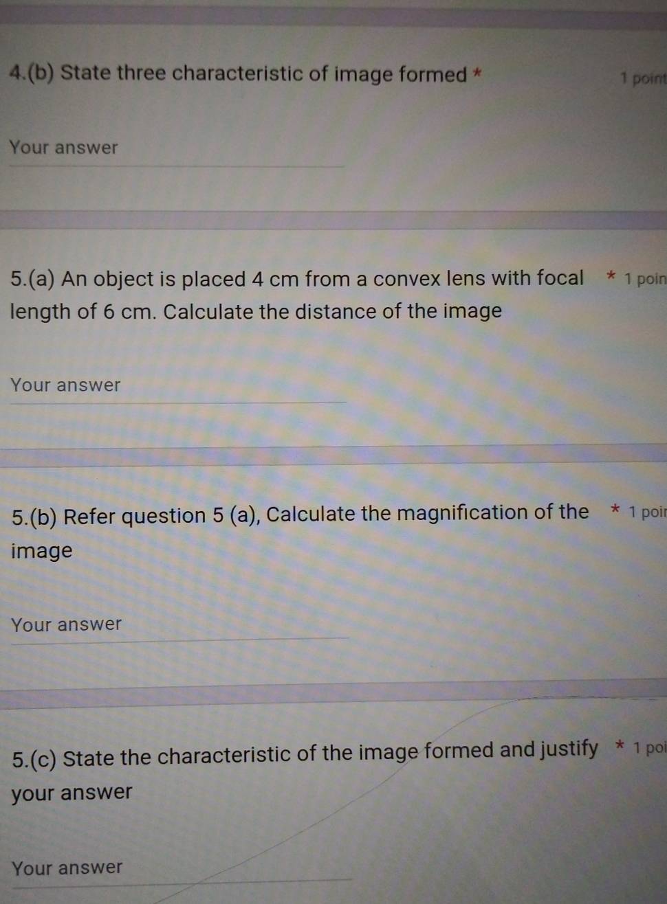 4.(b) State three characteristic of image formed * 1 point 
Your answer 
5.(a) An object is placed 4 cm from a convex lens with focal * 1 poin 
length of 6 cm. Calculate the distance of the image 
Your answer 
5.(b) Refer question 5(a) , Calculate the magnification of the * 1 poir 
image 
Your answer 
5.(c) State the characteristic of the image formed and justify * 1 poi 
your answer 
Your answer