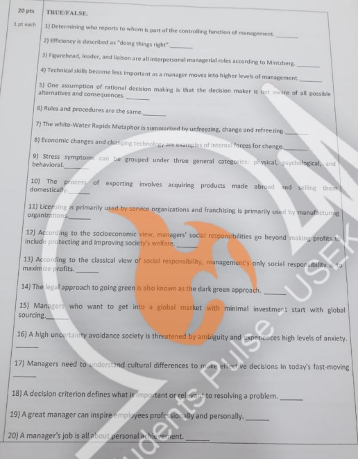 TRUE/FALSE. 
1 pt each 1) Determining who reports to whom is part of the controlling function of management. 
_ 
2) Efficiency is described as "doing things right"_ 
3) Figurehead, leader, and liaison are all interpersonal managerial roles according to Mintzberg. 
_ 
4) Technical skills become less important as a manager moves into higher levels of management. 
_ 
_ 
5) One assumption of rational decision making is that the decision maker is not aware of all possible 
alternatives and consequences. 
6) Rules and procedures are the same._ 
7) The white-Water Rapids Metaphor is summarized by unfreezing, change and refreezing_ 
8) Economic changes and changing technology are examples of internal forces for change._ 
_ 
9) Stress symptoms can be grouped under three general categories: physical, psychological, and 
behavioral. 
10) The process of exporting involves acquiring products made abroad and selling them 
domestically 
_ 
_ 
11) Licensing is primarily used by service organizations and franchising is primarily used by manufacturing 
organizations. 
_ 
12) According to the socioeconomic view, managers' social responsibilities go beyond making profits to 
include protecting and improving society's welfare. 
_ 
13) According to the classical view of social responsibility, management's only social responsibility is to 
maximize profits. 
14) The legal approach to going green is also known as the dark green approach. 
_ 
15) Managers who want to get into a global market with minimal investment start with global 
sourcing. 
_ 
_ 
16) A high uncertainty avoidance society is threatened by ambiguity and experiences high levels of anxiety. 
17) Managers need to understand cultural differences to make effective decisions in today's fast-moving 
_ 
18) A decision criterion defines what is important or relevent to resolving a problem._ 
19) A great manager can inspire employees profesionally and personally._ 
20) A manager's job is all about personal achievement._