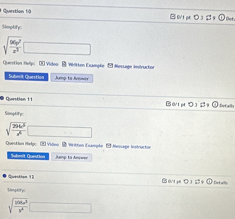 □ 0/1 pt 3 3 Det 
Simplify:
sqrt(frac 96p^7)x^2□
Question Help: Video Written Example Message instructor 
Submit Question Jump to Answer 
Question 11 □0/1pt O 3 9 Details 
Simplify:
sqrt(frac 294c^5)s^6□
Question Help: Video Written Example Message instructor 
Submit Question Jump to Answer 
Question 12 0/1 pt つ3 %9 Details 
Simplify:
sqrt(frac 108s^3)y^4□