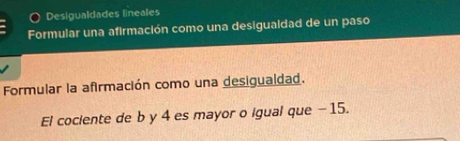 Desigualdades lineales 
Formular una afirmación como una desigualdad de un paso 
Formular la afirmación como una desigualdad. 
El cociente de b y 4 es mayor o igual que - 15.