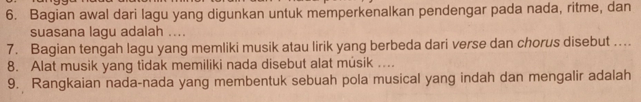 Bagian awal dari lagu yang digunkan untuk memperkenalkan pendengar pada nada, ritme, dan 
suasana lagu adalah .... 
7. Bagian tengah lagu yang memliki musik atau lirik yang berbeda dari verse dan chorus disebut .... 
8. Alat musik yang tidak memiliki nada disebut alat músik .... 
9. Rangkaian nada-nada yang membentuk sebuah pola musical yang indah dan mengalir adalah