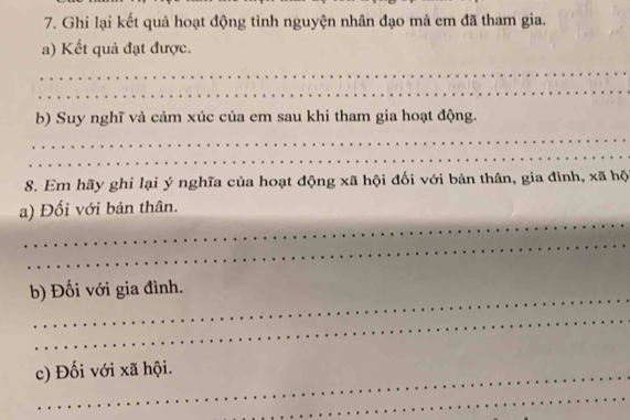 Ghi lại kết quả hoạt động tình nguyện nhân đạo mà em đã tham gia. 
a) Kết quả đạt được. 
_ 
_ 
b) Suy nghĩ và cảm xúc của em sau khi tham gia hoạt động. 
_ 
_ 
8. Em hãy ghi lại ý nghĩa của hoạt động xã hội đối với bản thân, gia đình, xã hộ 
_ 
a) Đối với bản thân. 
_ 
_ 
b) Đối với gia đình. 
_ 
c) Đối với xã hội. 
_