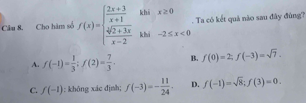 Cho hàm số f(x)=beginarrayl  (2x+3)/x+1   (sqrt[3](2+3x))/x-2 endarray. ^·  kh ix≥ 0. Ta có kết quả nào sau đây đúng?
khi -2≤ x<0</tex>
A. f(-1)= 1/3 ; f(2)= 7/3 .
B. f(0)=2; f(-3)=sqrt(7).
C. f(-1) : không xác định; f(-3)=- 11/24 . D. f(-1)=sqrt(8); f(3)=0.