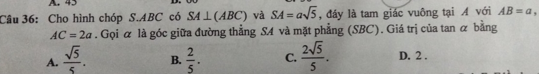 43
Câu 36: Cho hình chóp S. ABC có SA⊥ (ABC) và SA=asqrt(5) , đáy là tam giác vuông tại A với AB=a
AC=2a. Gọi α là góc giữa đường thẳng SA và mặt phẳng (SBC). Giá trị của tan α bằng
A.  sqrt(5)/5 .  2/5 . 
B.
C.  2sqrt(5)/5 . D. 2.