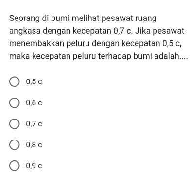 Seorang di bumi melihat pesawat ruang
angkasa dengan kecepatan 0, 7 c. Jika pesawat
menembakkan peluru dengan kecepatan 0,5 c,
maka kecepatan peluru terhadap bumi adalah....
0,5 c
0,6 c
0,7 c
0,8 c
0,9 c