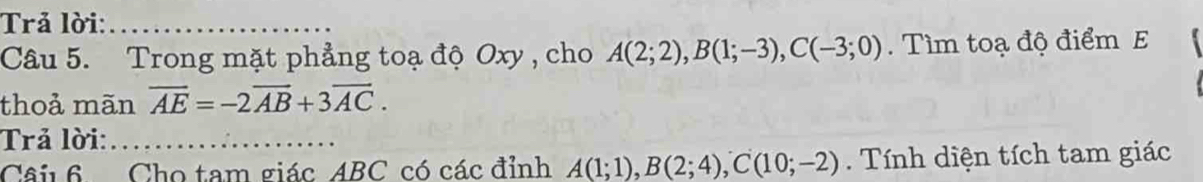 Trả lời:_ 
Câu 5. Trong mặt phẳng toạ độ Oxy , cho A(2;2), B(1;-3), C(-3;0). Tìm toạ độ điểm E 
thoả mãn overline AE=-2overline AB+3overline AC. 
Trả lời:_ 
Câi 6 Cho tam giác ABC có các đỉnh A(1;1), B(2;4), C(10;-2) Tính diện tích tam giác