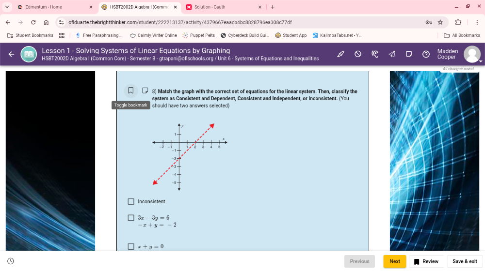 Edmentum - Home HSBT2002D Algebra I (Commo Solution - Gauth
ofIduarte.thebrightthinker.com/student/222213137/activity/4379667eaacb4bc8828796ea308c77df
Student Bookmarks Free Paraphrasing... Calmly Writer Online Puppet Pelts Cyberdeck Build Gui.. Student App KalimbaTabs.net - Y... All Bookmarks
Lesson 1 - Solving Systems of Linear Equations by Graphing Madden
HSBT2002D Algebra I (Common Core) - Semester B - gtrapani@oflschools.org / Unit 6 - Systems of Equations and Inequalities Cooper
8) Match the graph with the correct set of equations for the linear system. Then, classify the
system as Consistent and Dependent, Consistent and Independent, or Inconsistent. (You
Toggle bookmark should have two answers selected)
Inconsistent
3x-3y=6
-x+y=-2
x+y=0
Previous Next Review Save & exit