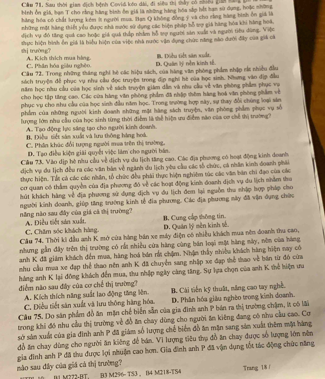 Sau thời gian dịch bệnh Covid kéo dài, đi siêu thị thấy có nhiều gián hàng gii
bình ổn giá, bạn T cho rằng hàng bình ồn giá là những hàng hóa sắp hết hạn sử dụng, hoặc những
hàng hóa có chất lượng kém ít người mua. Bạn Q không đồng ý và cho rằng hàng bình ổn giá là
những mặt hàng thiết yếu được nhà nước sử dụng các biện pháp hỗ trợ giá hàng hóa khi hàng hoả,
dịch vụ đó tăng quá cao hoặc giá quá thấp nhằm hỗ trợ người sản xuất và người tiêu dùng. Việc
thực hiện bình ổn giá là biểu hiện của việc nhà nước vận dụng chức năng nào dưới đây của giá cả
thị trường?
A. Kích thích mua hàng. B. Điều tiết sản xuất.
C. Phân hóa giàu nghèo. D. Quản lý nền kinh tế.
Câu 72. Trong những tháng nghỉ hè các hiệu sách, của hàng văn phòng phẩm nhập rất nhiều đầu
sách truyện để phục vụ nhu cầu đọc truyện trong dịp nghi hè của học sinh. Nhưng vào địp đầu
năm học nhu cầu của học sinh về sách truyện giám dần và nhu cầu về văn phòng phẩm phục vụ
cho học tập tăng cao. Các cửa hàng văn phòng phẩm đã nhập thêm hàng hoá văn phòng phẩm về
phục vụ cho nhu cầu của học sinh đầu năm học. Trong trường hợp này, sự thay đổi chủng loại sản
phẩm của những người kinh doanh những mặt hàng sách truyện, văn phòng phẩm phục vụ số
lượng lớn nhu cầu của học sinh từng thời điểm là thể hiện ưu điểm nào của cơ chế thị trường?
A. Tạo động lực sáng tạo cho người kinh doanh.
B. Điều tiết sản xuất và lưu thông hàng hoá.
C. Phân khúc đối tượng người mua trên thị trường,
D. Tạo điều kiện giải quyết việc làm cho người bán.
Câu 73. Vào dịp hè nhu cầu về dịch vụ du lịch tăng cao. Các địa phương có hoạt động kinh doanh
dịch vụ du lịch đều ra các văn bản về ngành du lịch yêu cầu các tổ chức, cá nhân kinh doanh phải
thực hiện. Tất cả các các nhân, tổ chức đều phải thực hiện nghiêm túc các văn bản chi đạo của các
cơ quan có thẩm quyền của địa phương đó về các hoạt động kinh doanh dịch vụ du lịch nhằm thu
hút khách hàng về địa phương sử dụng dịch vụ du lịch đem lại nguồn thu nhập hợp pháp cho
người kinh doanh, giúp tăng trưởng kinh tế đia phương. Các địa phương này đã vận dụng chức
năng nào sau đây của giá cả thị trường?
A. Điều tiết sản xuất. B. Cung cấp thông tin.
C. Chăm sóc khách hàng. D. Quản lý nền kinh tế.
Câu 74. Thời kì đầu anh K mở cửa hàng bán xe máy điện có nhiều khách mua nên doanh thu cao,
nhưng gần đây trên thị trường có rất nhiều cửa hàng cùng bán loại mặt hàng này, nên của hàng
anh K đã giảm khách đến mua, hàng hoá bán rất chậm. Nhận thấy nhiều khách hàng hiện nay có
nhu cầu mua xe đạp thể thao nên anh K đã chuyển sang nhập xe đạp thể thao về bán từ đó cửa
hàng anh K lại đông khách đến mua, thu nhập ngày càng tăng. Sự lựa chọn của anh K thể hiện ưu
điểm nào sau đây của cơ chế thị trường?
A. Kích thích năng suất lao động tăng lên. B. Cải tiến kỹ thuật, nâng cao tay nghề.
C. Điều tiết sản xuất và lưu thông hàng hóa. D. Phân hóa giàu nghèo trong kinh doanh.
Câu 75. Do sản phẩm đồ ăn mặn chế biến sẵn của gia đình anh P bán ra thị trường chậm, ít có lãi
trong khi đó nhu cầu thị trường về đồ ăn chay dùng cho người ăn kiêng đang có nhu cầu cao. Cơ
sở sản xuất của gia đình anh P đã giảm số lượng chế biến đồ ăn mặn sang sản xuất thêm mặt hàng
đồ ăn chay dùng cho người ăn kiêng để bán. Vì lượng tiêu thụ đồ ăn chay được số lượng lớn nên
gia đình anh P đã thu được lợi nhuận cao hơn. Gia đình anh P đã vận dụng tốt tác động chức năng
nào sau đây của giá cả thị trường?
10 B1 M272-BT, B3 M296- TS3 , B4 M218-TS4 Trang 18 /