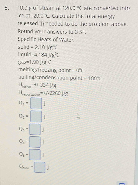 10.0 g of steam at 120.0°C are converted into 
ice at -20.0°C. Calculate the total energy 
released (J) needed to do the problem above. 
Round your answers to 3 SF. 
Specific Heats of Water: 
solid =2.10J/g^0C
liquid =4.184J/g^0C
gas=1.90J/g^0C
melting/freezing point =0°C
boiling/condensation point =100°C
H_fusion=+/-334J/g
H_vaporization=+/-2260J/g
Q_1=□ J
Q_2=□ J
Q_3=□ J
Q_4=□ J
Q_5=□ J
Q_total=□ J