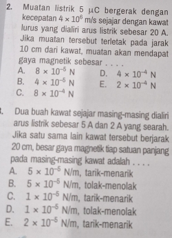 Muatan listrik 5 μC bergerak dengan
kecepatan 4* 10^6m/s sejajar dengan kawat
lurus yang dialiri arus listrik sebesar 20 A.
Jika muatan tersebut terletak pada jarak
10 cm dari kawat, muatan akan mendapat
gaya magnetik sebesar . . . .
A. 8* 10^(-5)N D. 4* 10^(-4)N
B. 4* 10^(-5)N E. 2* 10^(-4)N
C. 8* 10^(-4)N. Dua buah kawat sejajar masing-masing dialiri
arus listrik sebesar 5 A dan 2 A yang searah.
Jika satu sama lain kawat tersebut berjarak
20 cm, besar gaya magnetik tiap satuan panjang
pada masing-masing kawat adalah . . . .
A. 5* 10^(-5)N/m , tarik-menarik
B. 5* 10^(-5)N/m , tolak-menolak
C. 1* 10^(-5)N/m , tarik-menarik
D. 1* 10^(-5)N/m , tolak-menolak
E. 2* 10^(-5)N/m , tarik-menarik