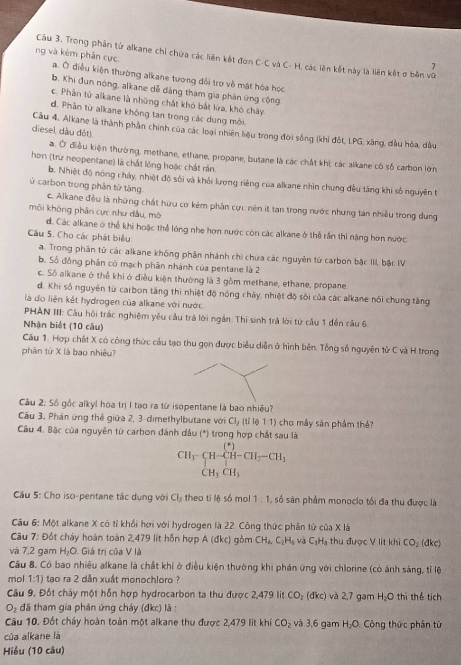 ng và kém phân cực.
Câu 3. Trong phân tử alkane chỉ chứa các liên kết đơn C-C và C- H, các lên kết này là liên kết ơ bền vữ
7
a. Ở điều kiện thường alkane tương dối trợ về mặt hóa học
b. Khi đun nóng, alkane dễ dàng tham gia phản ứng cộng.
c. Phân tử alkane là những chất khó bắt lửa, khó cháy
d. Phân từ alkane không tan trong các dung môi.
Câu 4. Alkane là thành phần chính của các loại nhiên liệu trong đời sống (khi đốt, LPG, xãng, dầu hòa, dầu
diesel, dầu đốt).
a. Ở điều kiện thường, methane, ethane, propane, butane là các chất khí; các alkane có số carbon lớn
hơn (trừ neopentane) là chất lỏng hoặc chất rần.
b. Nhiệt độ nóng chảy, nhiệt độ sối và khỏi lượng riêng của alkane nhìn chung đều tăng khí số nguyên t
ủ carbon trong phản tử tăng
c. Alkane đều là những chất hữu cơ kêm phân cực nên ít tan trong nước nhưng tan nhiều trong dung
môi không phân cực như dầu, mô
d. Các alkane ở thể khi hoặc thể lóng nhe hơn nước còn các alkane ở thể rần thi nặng hơn nước
Câu 5. Cho các phát biểu:
a. Trong phân tử các alkane không phân nhánh chi chứa các nguyên tử carbon bậc III, bậc IV
b. Số đồng phân có mạch phân nhánh của pentane là 2
c. Số alkane ở thể khi ở điều kiện thường là 3 gồm methane, ethane, propane.
d. Khi số nguyên từ carbon tăng thì nhiệt độ nóng chảy, nhiệt độ sôi của các alkane nói chung tăng
là do liên kết hydrogen của alkane với nước
PHAN III: Câu hỏi trắc nghiệm yêu cầu trả lời ngắn. Thí sinh trả lời từ câu 1 đến câu 6.
Nhận biết (10 câu)
Cầu 1. Hợp chất X có công thức cầu tạo thu gọn được biểu diễn ở hình bên. Tổng số nguyên từ C và H trong
phân từ X là bao nhiêu?
Câu 2: Số gốc alkyl hòa trị I tạo ra từ isopentane là bao nhiêu?
Cầu 3. Phản ứng thể giữa 2, 3 dimethylbutane với Cl_2 (tỉ lē 1:1) cho máy sản phẩm thế?
Câu 4. Bậc của nguyên từ carbon đánh dầu (*) trong hợp chất sau là
beginarrayr CH_3-CH-CH-CH_2-CH_3 CH_3CH_3endarray
Cầu 5: Cho iso-pentane tác dụng với Cl_2 theo ti lệ số mol 1:1 ,số sân phẩm monoclo tối đa thu được là
Cầu 6: Một alkane X có tỉ khối hơi với hydrogen là 22. Công thức phân tử của X là
Câu 7: Đốt cháy hoàn toàn 2,479 lít hỗn hợp A (đkc) gồm CH_4,C_2H_6 và C_3H_8 thu được V lít khí CO_2 (dkc)
và 7,2 gam H_2O. Giá trị của V là
Câu 8. Có bao nhiêu alkane là chất khí ở điều kiện thường khi phản ứng với chlorine (có ảnh sáng, tỉ lệ
mol 1:1) tạo ra 2 dẫn xuất monochloro ?
Câu 9. Đốt cháy một hỗn hợp hydrocarbon ta thu được 2,479 lít CO_2(dkc) và 2,7 gam H_2O thì thể tích
O_2 đã tham gia phản ứng cháy (đkc) là :
Câu 10. Đốt cháy hoàn toàn một alkane thu được 2,479 lit khí CO_2 và 3,6 gam H_2O Công thức phân tử
của alkane là
Hiểu (10 câu)