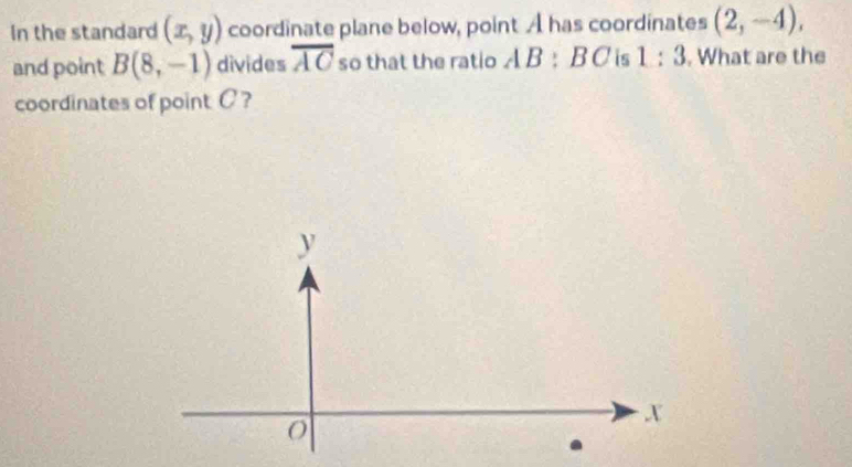 In the standard (x,y) coordinate plane below, point A has coordinates (2,-4), 
and point B(8,-1) divides overline AC so that the ratio . A B:BC is 1:3. What are the 
coordinates of point C?