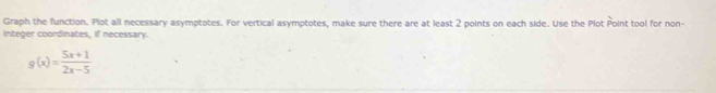Graph the function. Plot all necessary asymptotes. For vertical asymptotes, make sure there are at least 2 points on each side. Use the Plot Point tool for non- 
integer coordinates, if necessary.
g(x)= (5x+1)/2x-5 
