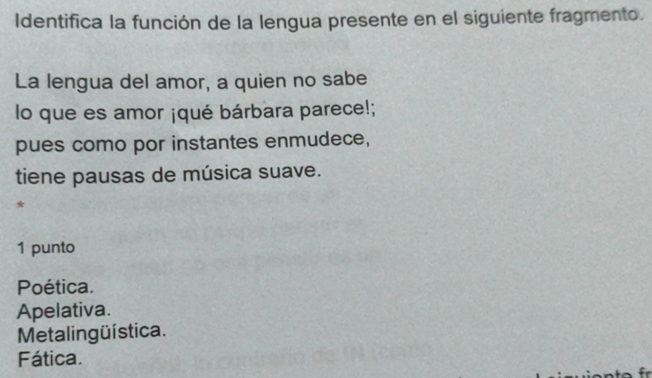 Identifica la función de la lengua presente en el siguiente fragmento.
La lengua del amor, a quien no sabe
lo que es amor ¡qué bárbara parece!;
pues como por instantes enmudece,
tiene pausas de música suave.
*
1 punto
Poética.
Apelativa.
Metalingüística.
Fática.