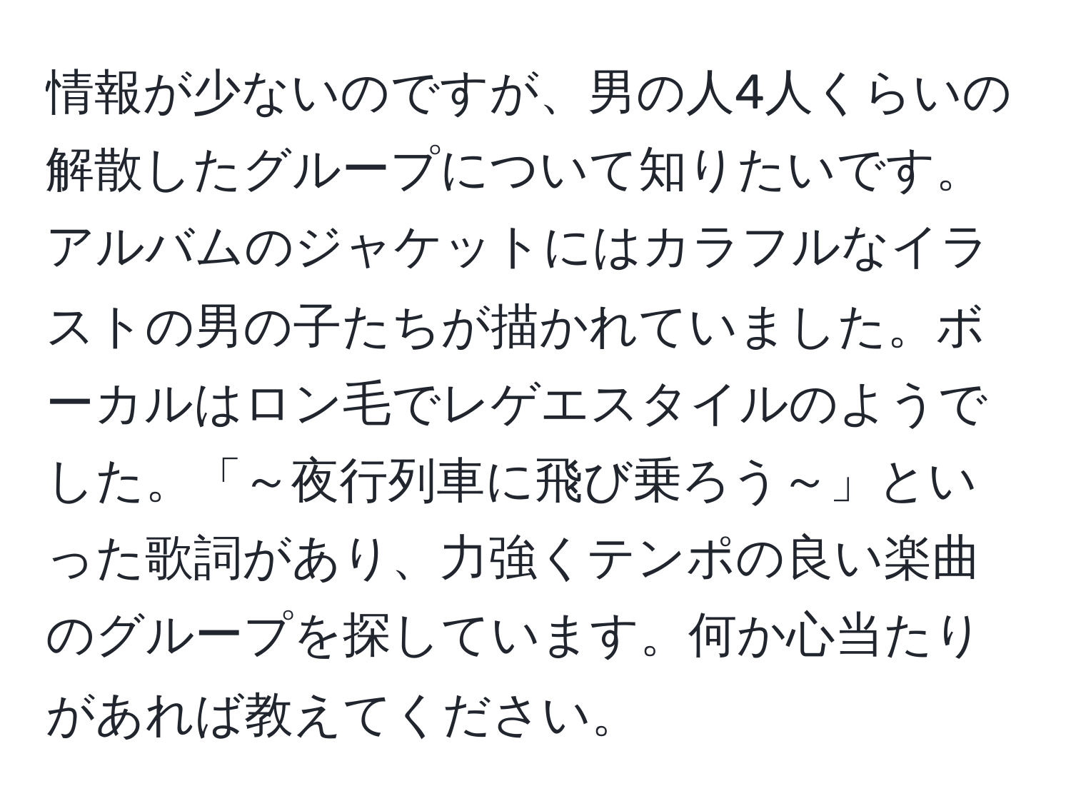 情報が少ないのですが、男の人4人くらいの解散したグループについて知りたいです。アルバムのジャケットにはカラフルなイラストの男の子たちが描かれていました。ボーカルはロン毛でレゲエスタイルのようでした。「～夜行列車に飛び乗ろう～」といった歌詞があり、力強くテンポの良い楽曲のグループを探しています。何か心当たりがあれば教えてください。