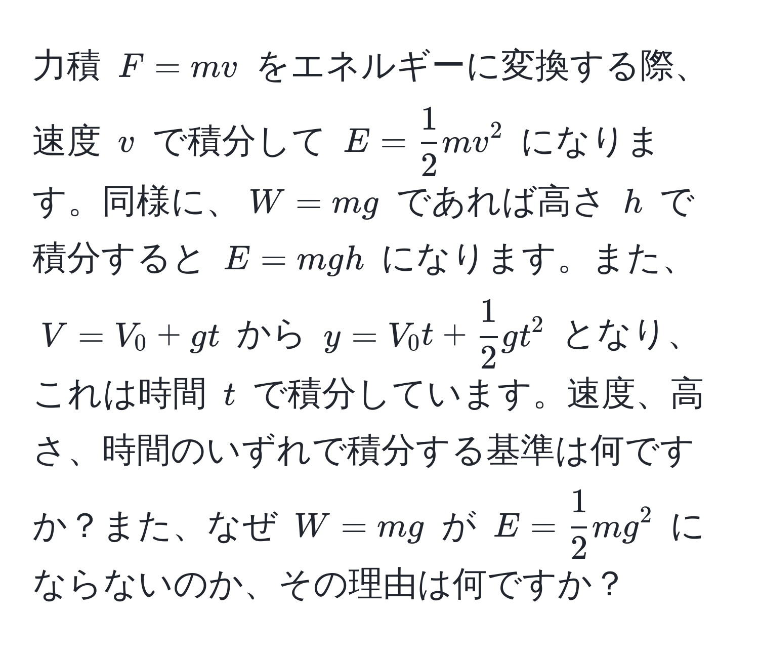 力積 $F = mv$ をエネルギーに変換する際、速度 $v$ で積分して $E =  1/2 mv^(2$ になります。同様に、$W = mg$ であれば高さ $h$ で積分すると $E = mgh$ になります。また、$V = V_0 + gt$ から $y = V_0 t + frac1)2gt^(2$ となり、これは時間 $t$ で積分しています。速度、高さ、時間のいずれで積分する基準は何ですか？また、なぜ $W = mg$ が $E = frac1)2mg^2$ にならないのか、その理由は何ですか？