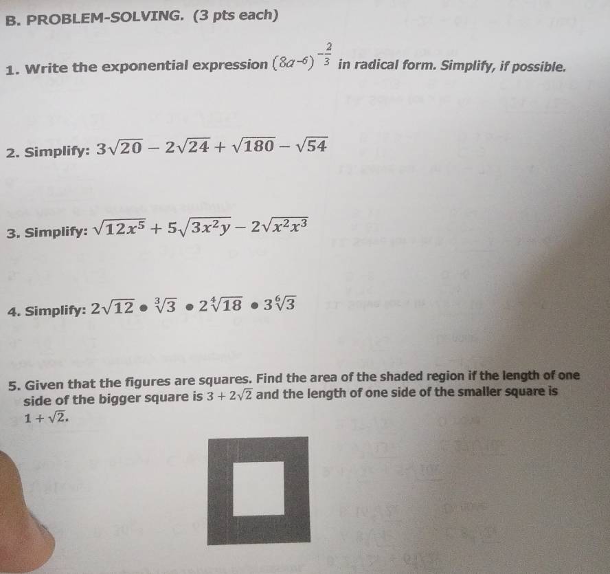 PROBLEM-SOLVING. (3 pts each) 
1. Write the exponential expression (8a-6)^- 2/3  in radical form. Simplify, if possible. 
2. Simplify: 3sqrt(20)-2sqrt(24)+sqrt(180)-sqrt(54)
3. Simplify: sqrt(12x^5)+5sqrt(3x^2y)-2sqrt(x^2x^3)
4. Simplify: 2sqrt(12)· sqrt[3](3)· 2sqrt[4](18)· 3sqrt[6](3)
5. Given that the figures are squares. Find the area of the shaded region if the length of one 
side of the bigger square is 3+2sqrt(2) and the length of one side of the smaller square is
1+sqrt(2).