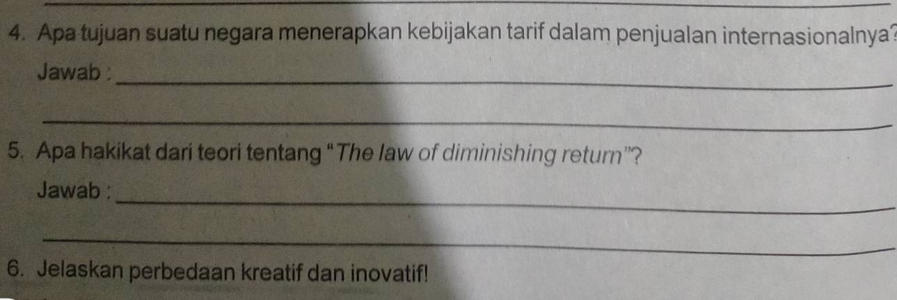 Apa tujuan suatu negara menerapkan kebijakan tarif dalam penjualan internasionalnya? 
_ 
Jawab 
_ 
5. Apa hakikat dari teori tentang “The law of diminishing return”? 
_ 
Jawab : 
_ 
6. Jelaskan perbedaan kreatif dan inovatif!