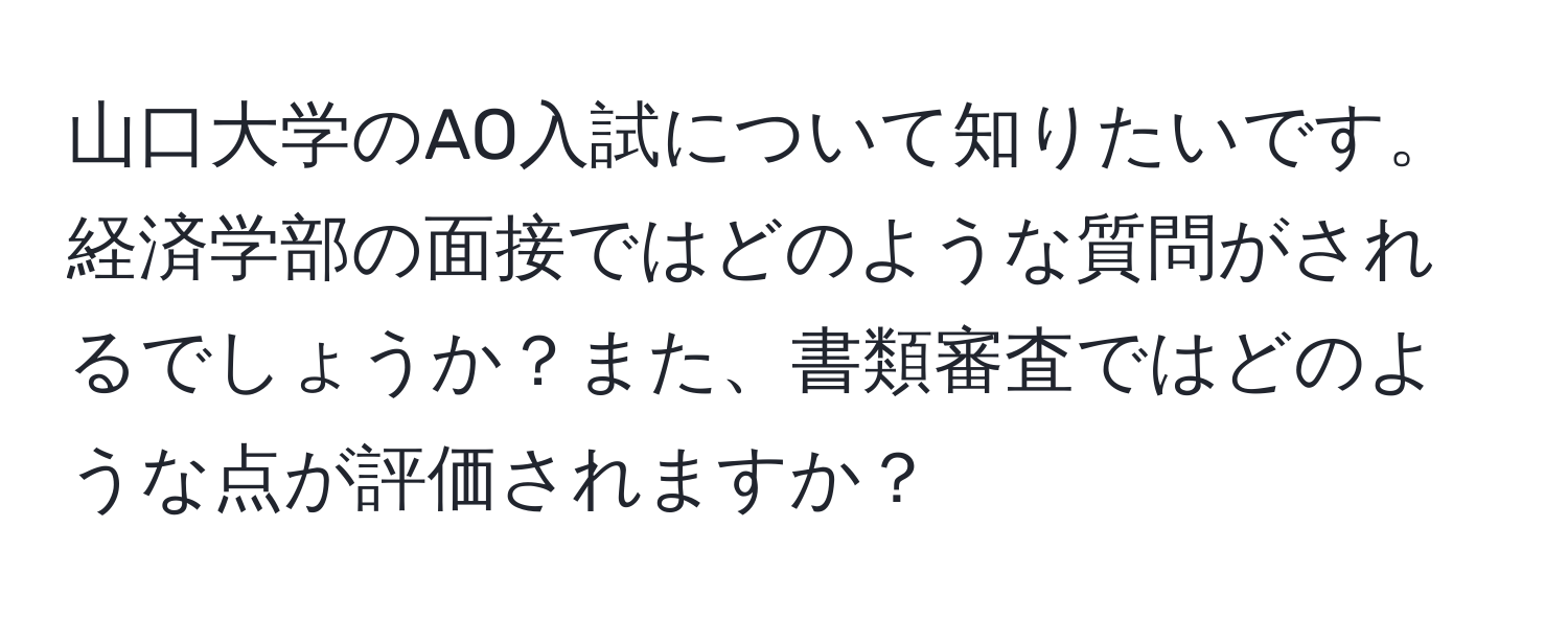 山口大学のAO入試について知りたいです。経済学部の面接ではどのような質問がされるでしょうか？また、書類審査ではどのような点が評価されますか？