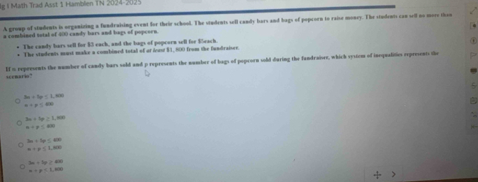 lg I Math Trad Asst 1 Hamblen TN 2024-2025
A group of students is organizing a fundraising event for their school. The students sell candy bars and bags of popcorn to raise money. The students can sell no more than
a combined total of 400 candy bars and bags of popcorn.
The candy bars sell for $3 each, and the bags of popcorn sell for $5each.
The students must make a combined total of or least $1, 800 from the fundraiser.
If n represents the number of candy bars sold and p represents the number of bags of popcorn sold during the fundraiser, which system of inequalities represents the
scenario?
3n+5p≤ 1,800
n+p≤ 400
3a+5p≥ 1,800
n+p≤ 400
3n+5p≤ 400
n+p≤ 1,800
3a+5p≥ 400
m+p≤ 1,800