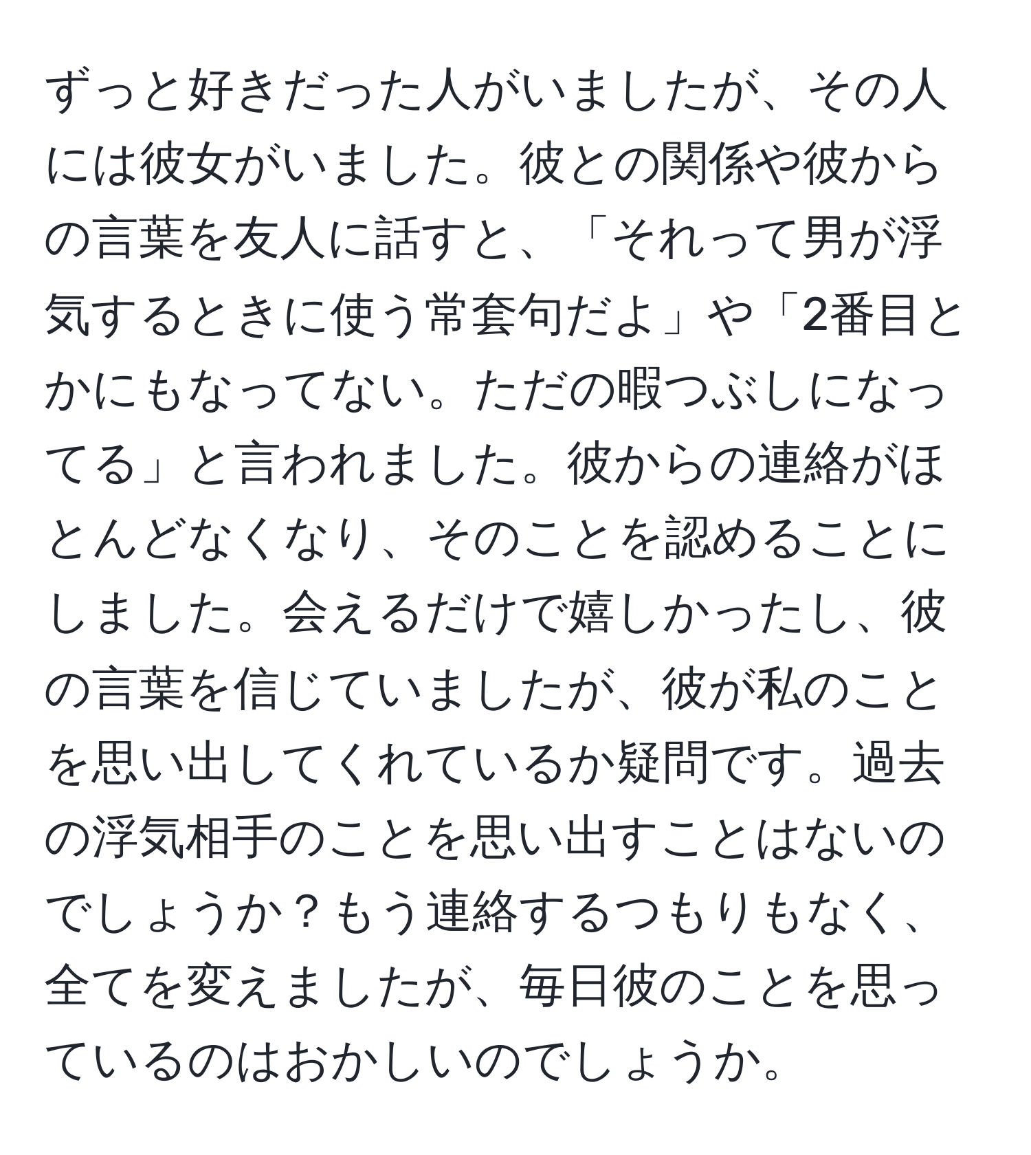 ずっと好きだった人がいましたが、その人には彼女がいました。彼との関係や彼からの言葉を友人に話すと、「それって男が浮気するときに使う常套句だよ」や「2番目とかにもなってない。ただの暇つぶしになってる」と言われました。彼からの連絡がほとんどなくなり、そのことを認めることにしました。会えるだけで嬉しかったし、彼の言葉を信じていましたが、彼が私のことを思い出してくれているか疑問です。過去の浮気相手のことを思い出すことはないのでしょうか？もう連絡するつもりもなく、全てを変えましたが、毎日彼のことを思っているのはおかしいのでしょうか。