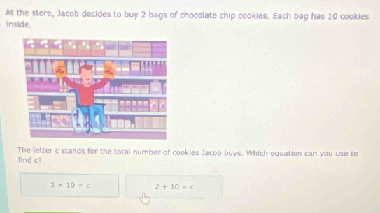 At the store, Jacob decides to buy 2 bags of chocolate chip cookies. Each bag has 10 cookies
inside.
The letter c stands for the total number of cookies Jacob buys. Which equation can you use to
find c?
2* 10=c 2+10=c