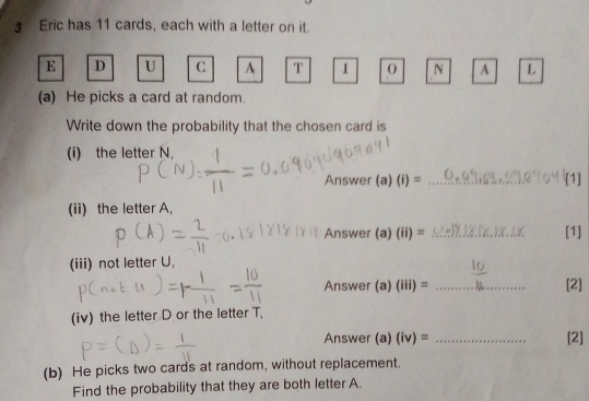 Eric has 11 cards, each with a letter on it. 
E D U C A T I 0 N A L 
(a) He picks a card at random. 
Write down the probability that the chosen card is 
(i) the letter N, 
Answer (a)(i)= _ 
(ii) the letter A, 
Answer (a)(ii)= _[1] 
(iii) not letter U, 
Answer (a)(iii)= _[2] 
(iv) the letter D or the letter T, 
Answer (a) (i _[2] 
(b) He picks two cards at random, without replacement. 
Find the probability that they are both letter A.