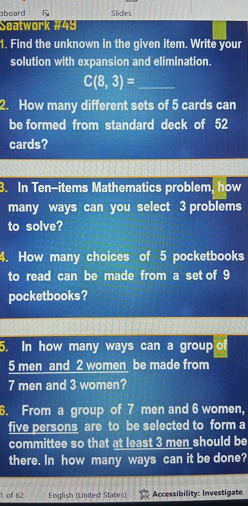 oboard Slides 
eatwork #49 
1. Find the unknown in the given item. Write your 
solution with expansion and elimination.
C(8,3)= _ 
2. How many different sets of 5 cards can 
be formed from standard deck of 52
cards? 
3. In Ten-items Mathematics problem, how 
many ways can you select 3 problems 
to solve? 
4. How many choices of 5 pocketbooks 
to read can be made from a set of 9
pocketbooks? 
5. In how many ways can a group of
5 men and 2 women be made from
7 men and 3 women? 
6. From a group of 7 men and 6 women, 
five persons are to be selected to form a 
committee so that at least 3 men should be 
there. In how many ways can it be done? 
1 of 62 English (United States) Accessibility: Investigate