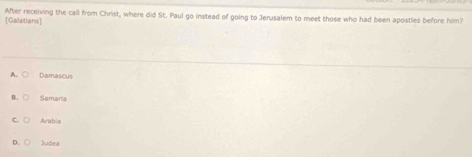 After receiving the call from Christ, where did St. Paul go instead of going to Jerusalem to meet those who had been apostles before him?
[Galatians]
A. Damascus
B. Samaria
C Arabia
D. Judea