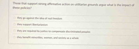 Those that support strong affirmative action on utilitarian grounds argue what is the impact of
these policies?
they go against the idea of real freedom
they support libertarianism
they are required by justice to compensate discriminated peoples
they beneft minorities, women, and society as a whole