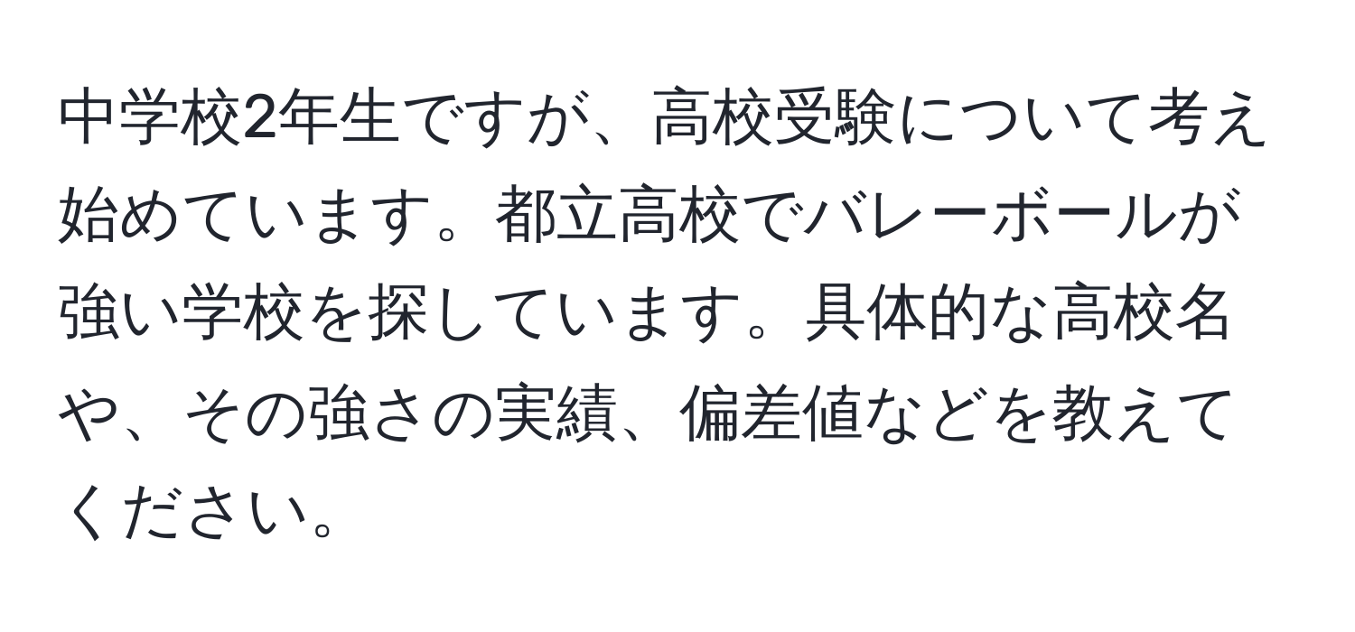 中学校2年生ですが、高校受験について考え始めています。都立高校でバレーボールが強い学校を探しています。具体的な高校名や、その強さの実績、偏差値などを教えてください。