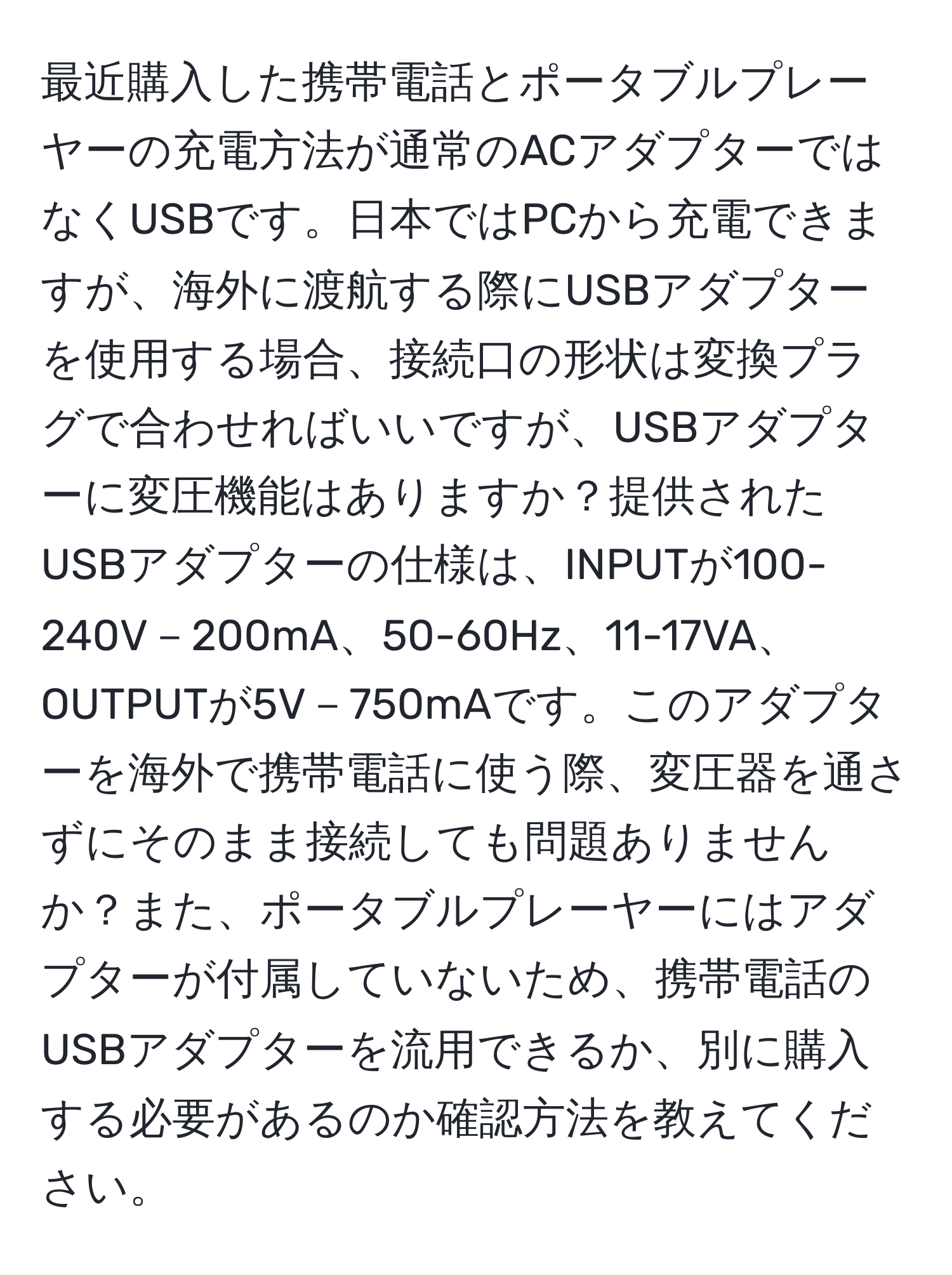 最近購入した携帯電話とポータブルプレーヤーの充電方法が通常のACアダプターではなくUSBです。日本ではPCから充電できますが、海外に渡航する際にUSBアダプターを使用する場合、接続口の形状は変換プラグで合わせればいいですが、USBアダプターに変圧機能はありますか？提供されたUSBアダプターの仕様は、INPUTが100-240V－200mA、50-60Hz、11-17VA、OUTPUTが5V－750mAです。このアダプターを海外で携帯電話に使う際、変圧器を通さずにそのまま接続しても問題ありませんか？また、ポータブルプレーヤーにはアダプターが付属していないため、携帯電話のUSBアダプターを流用できるか、別に購入する必要があるのか確認方法を教えてください。