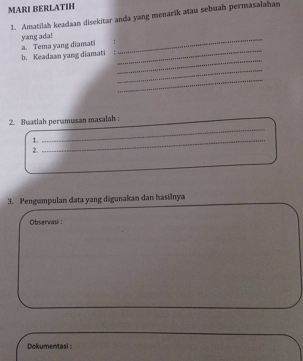 MARI BERLATIH 
1. Amatilah keadaan disekitar anda yang menarik atau sebuah permasalahan 
yang ada! 
_ 
a. Tema yang diamati : 
_ 
b. Keadaan yang diamati 
_ 
_ 
_ 
_ 
2. Buatlah perumusan masalah : 
1._ 
2. 
3. Pengumpulan data yang digunakan dan hasilnya 
Observasi : 
Dokumentasi :