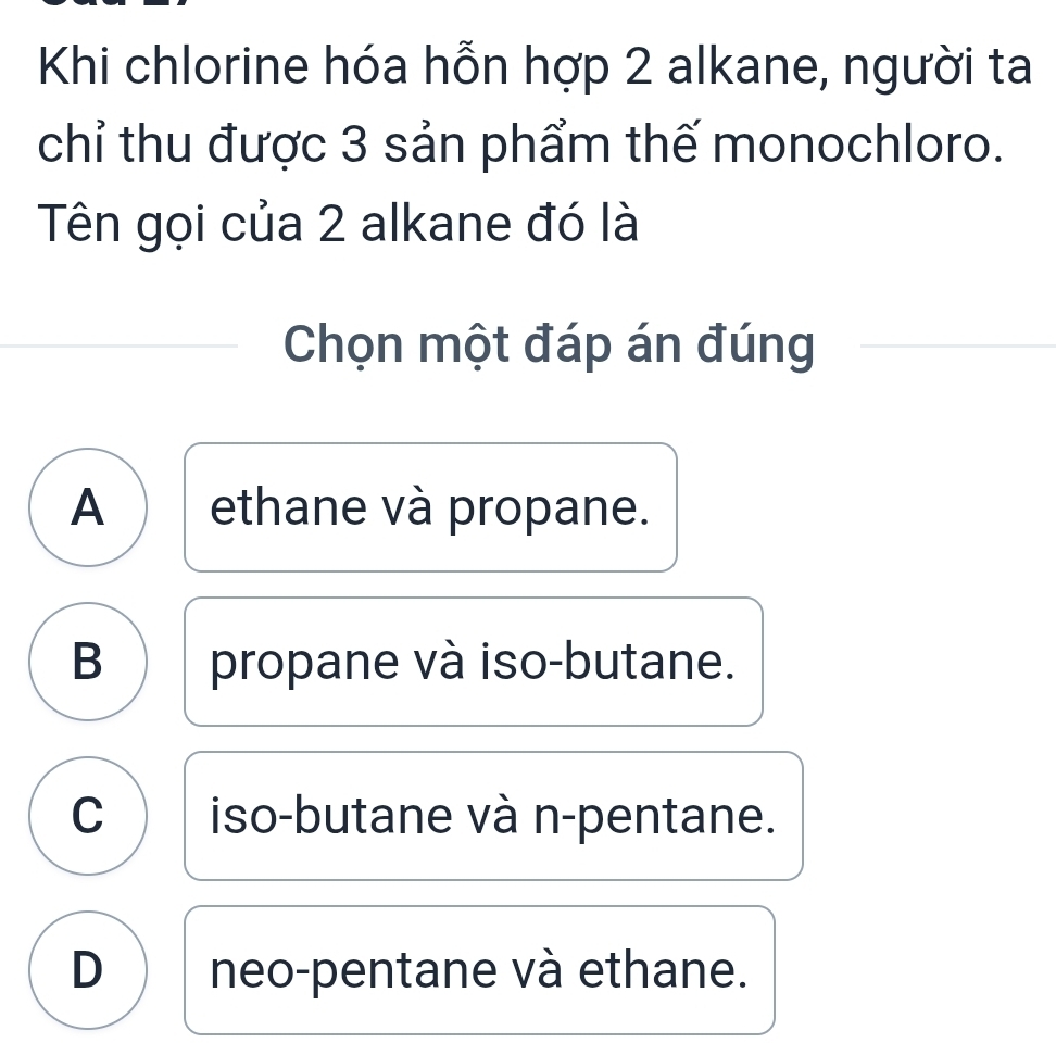 Khi chlorine hóa hỗn hợp 2 alkane, người ta
chỉ thu được 3 sản phẩm thế monochloro.
Tên gọi của 2 alkane đó là
Chọn một đáp án đúng
A ethane và propane.
B propane và iso-butane.
C )iso-butane và n-pentane.
D neo-pentane và ethane.