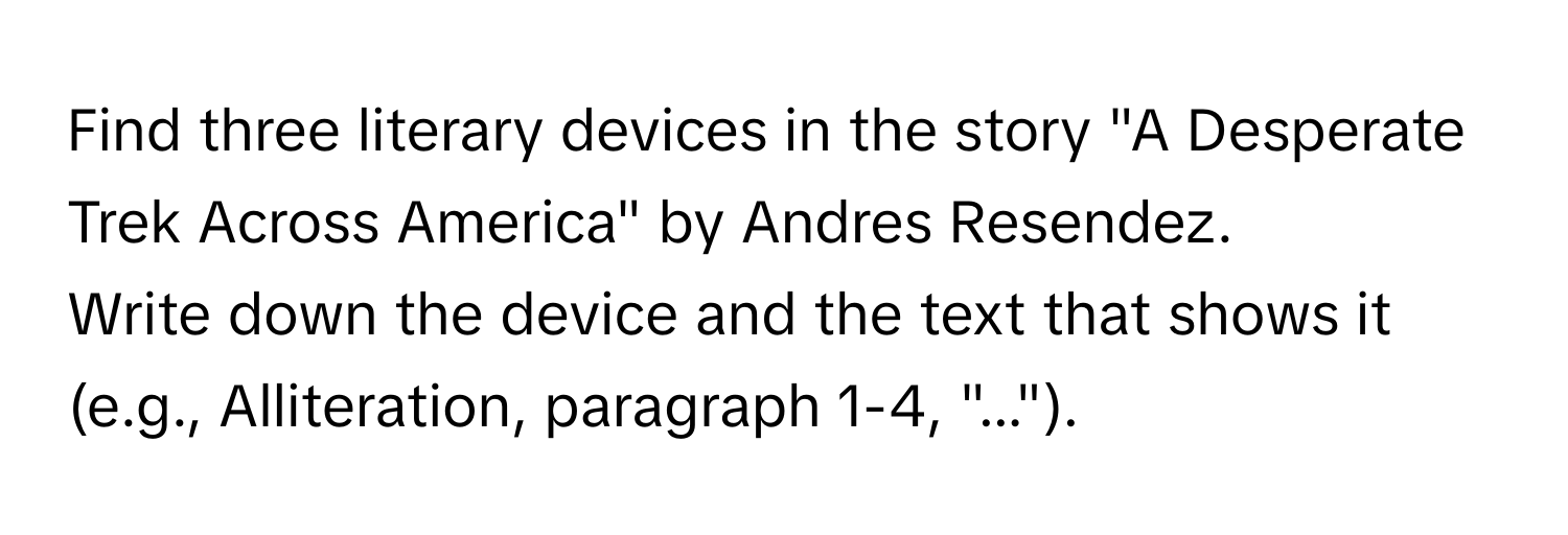 Find three literary devices in the story "A Desperate Trek Across America" by Andres Resendez.

Write down the device and the text that shows it (e.g., Alliteration, paragraph 1-4, "...").