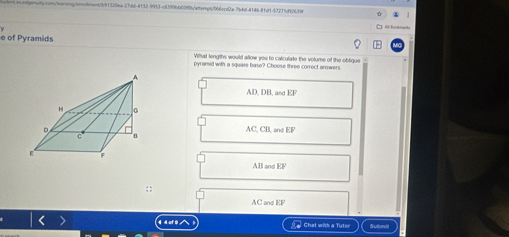 All Bookmarks
e of Pyramids
MG
What lengths would allow you to calculate the volume of the oblique .
pyramid with a square base? Choose three correct answers.
AD, DB, and EF
AC, CB, and EF
AB and EF
AC and EF
¶ 4 of 9 Chat with a Tutor Submit