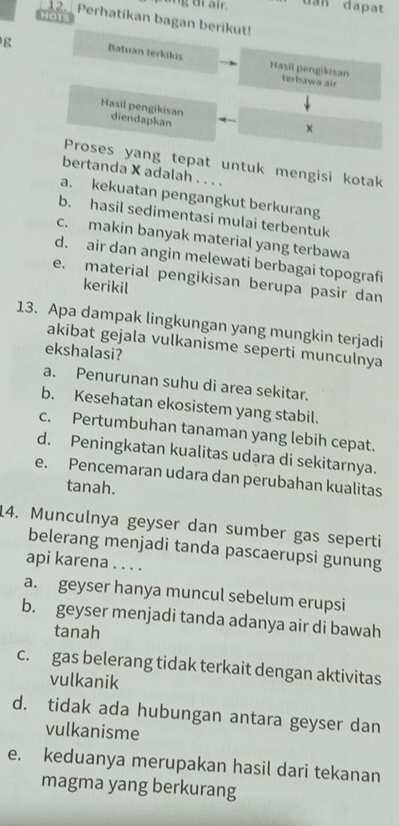 an dapat
HOTS
12. Perhatikan bagan berikut!
g Batuan terkikis Hasil pengikisan
terbawa air
Hasil pengikisan diendapkan
×
Proses yang tepat untuk mengisi kotak
bertanda X adalah . . . .
a. kekuatan pengangkut berkurang
b. hasil sedimentasi mulai terbentuk
c. makin banyak material yang terbawa
d. air dan angin melewati berbagai topografi
e. material pengikisan berupa pasir dan
kerikil
13. Apa dampak lingkungan yang mungkin terjadi
akibat gejala vulkanisme seperti munculnya
ekshalasi?
a. Penurunan suhu di area sekitar.
b. Kesehatan ekosistem yang stabil.
c. Pertumbuhan tanaman yang lebih cepat.
d. Peningkatan kualitas udara di sekitarnya.
e. Pencemaran udara dan perubahan kualitas
tanah.
14. Munculnya geyser dan sumber gas seperti
belerang menjadi tanda pascaerupsi gunung
api karena . . . .
a. geyser hanya muncul sebelum erupsi
b. geyser menjadi tanda adanya air di bawah
tanah
c. gas belerang tidak terkait dengan aktivitas
vulkanik
d. tidak ada hubungan antara geyser dan
vulkanisme
e. keduanya merupakan hasil dari tekanan
magma yang berkurang